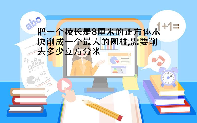 把一个棱长是8厘米的正方体木块削成一个最大的圆柱,需要削去多少立方分米