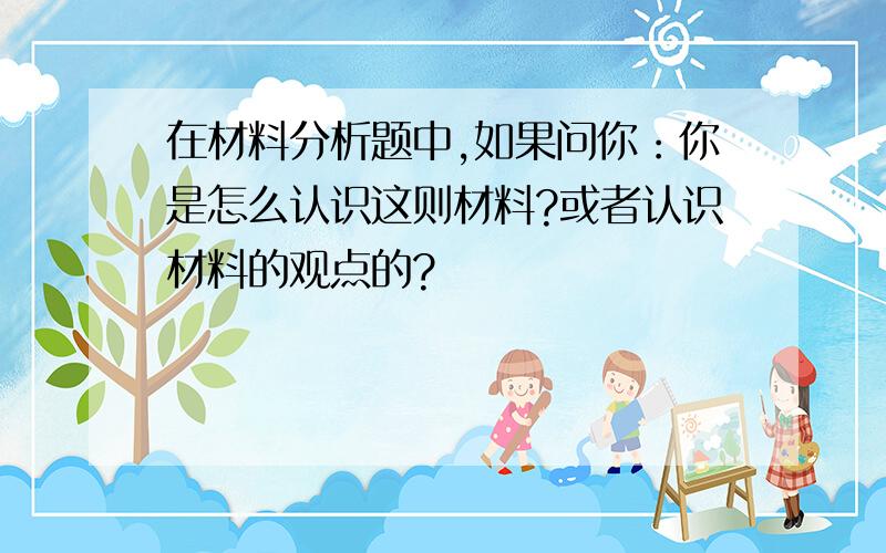 在材料分析题中,如果问你：你是怎么认识这则材料?或者认识材料的观点的?