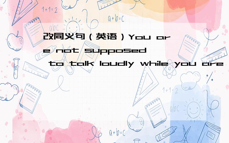 改同义句（英语）You are not supposed to talk loudly while you are se