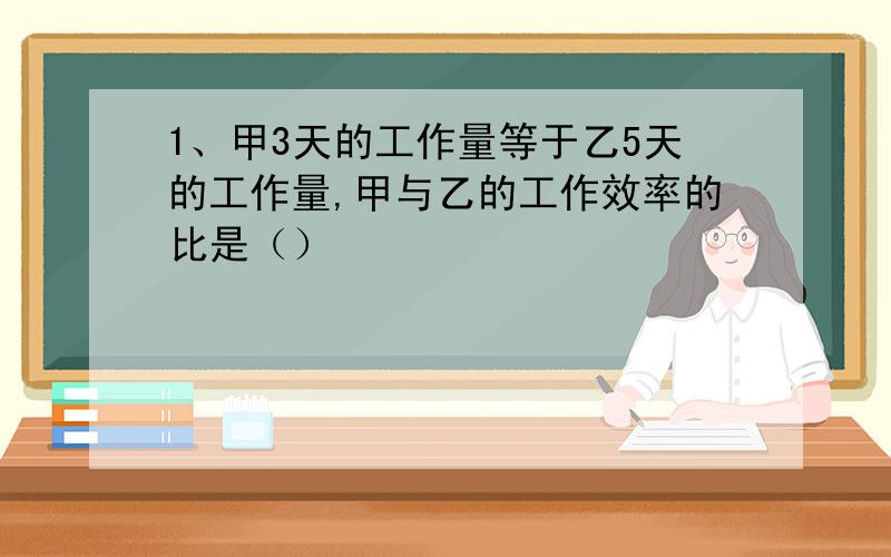 1、甲3天的工作量等于乙5天的工作量,甲与乙的工作效率的比是（）