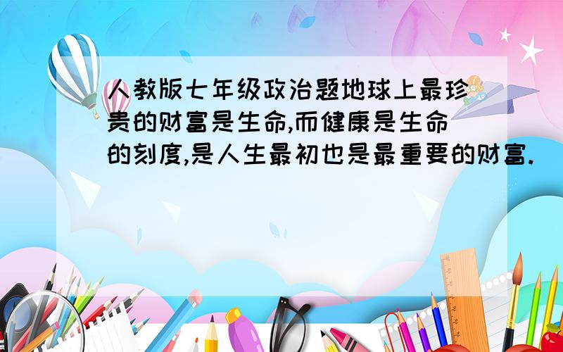 人教版七年级政治题地球上最珍贵的财富是生命,而健康是生命的刻度,是人生最初也是最重要的财富.