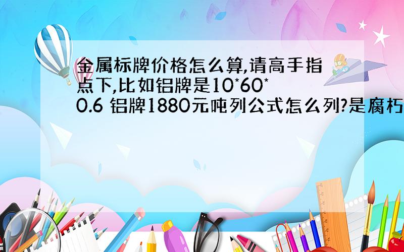 金属标牌价格怎么算,请高手指点下,比如铝牌是10*60*0.6 铝牌1880元吨列公式怎么列?是腐朽烂的,