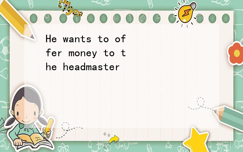 He wants to offer money to the headmaster