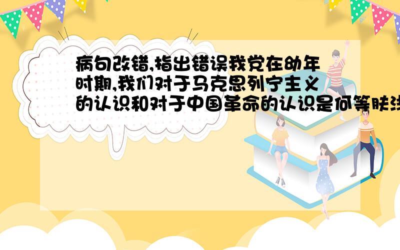 病句改错,指出错误我党在幼年时期,我们对于马克思列宁主义的认识和对于中国革命的认识是何等肤浅,何等贫乏,则现在我们对于这