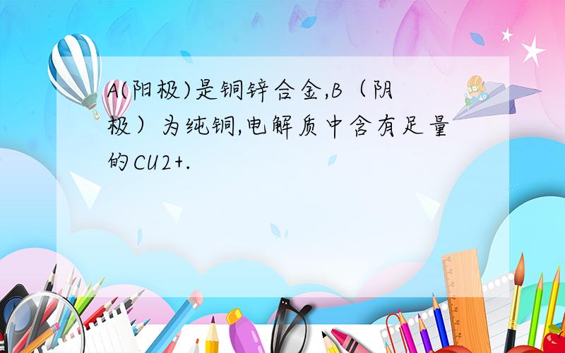 A(阳极)是铜锌合金,B（阴极）为纯铜,电解质中含有足量的CU2+.