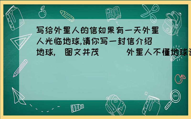 写给外星人的信如果有一天外星人光临地球,请你写一封信介绍地球,（图文并茂）．（外星人不懂地球语言哦）最好在1月8号之前有