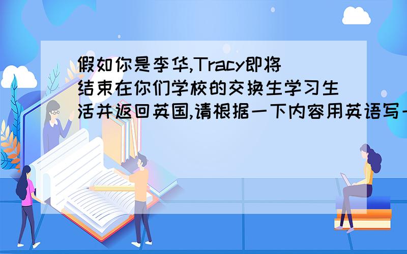 假如你是李华,Tracy即将结束在你们学校的交换生学习生活并返回英国,请根据一下内容用英语写一篇作文