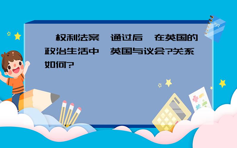 《权利法案》通过后,在英国的政治生活中,英国与议会?关系如何?