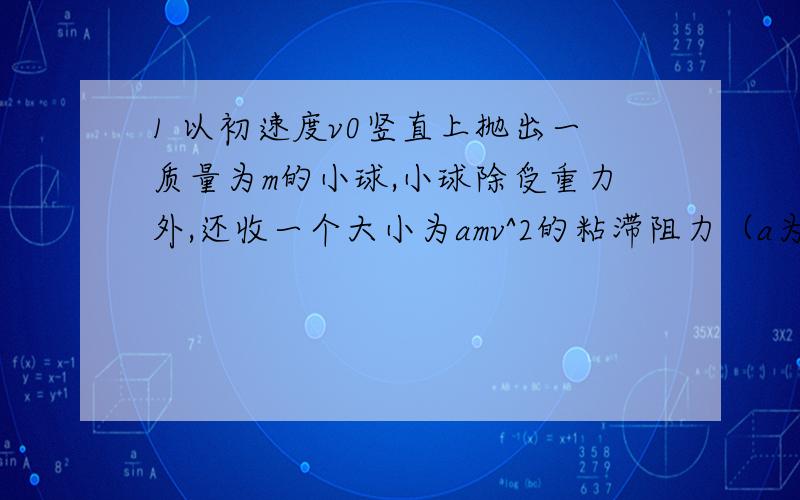 1 以初速度v0竖直上抛出一质量为m的小球,小球除受重力外,还收一个大小为amv^2的粘滞阻力（a为常数,v为小球运动的