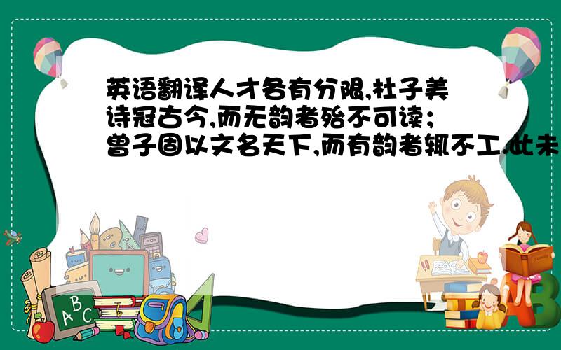 英语翻译人才各有分限,杜子美诗冠古今,而无韵者殆不可读；曾子固以文名天下,而有韵者辄不工.此未易以理推之也.