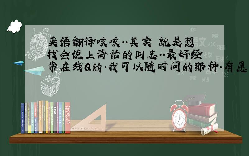 英语翻译咳咳..其实 就是想找会说上海话的同志..最好经常在线Q的.我可以随时问的那种.有愿意的留个Q号 或把Q号M给我