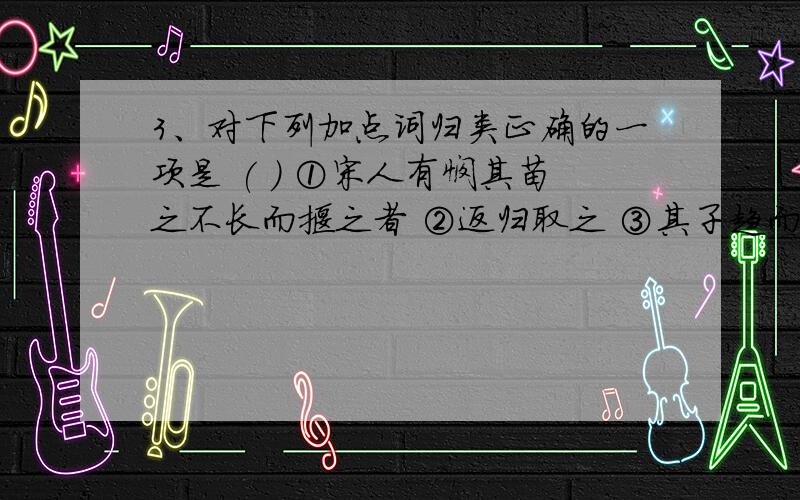 3、对下列加点词归类正确的一项是 ( ) ①宋人有悯其苗之不长而揠之者 ②返归取之 ③其子趋而往视之 ④舟已