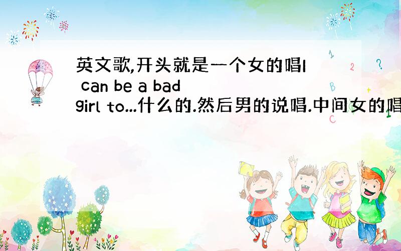 英文歌,开头就是一个女的唱I can be a bad girl to...什么的.然后男的说唱.中间女的唱,然后女的说