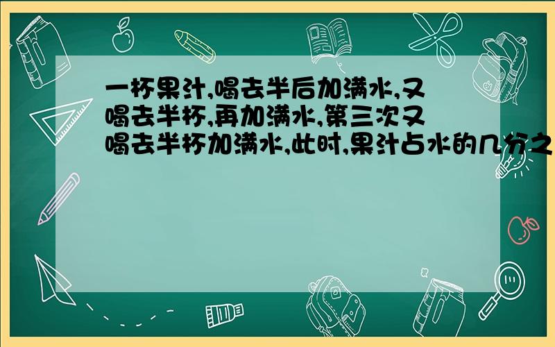 一杯果汁,喝去半后加满水,又喝去半杯,再加满水,第三次又喝去半杯加满水,此时,果汁占水的几分之几?