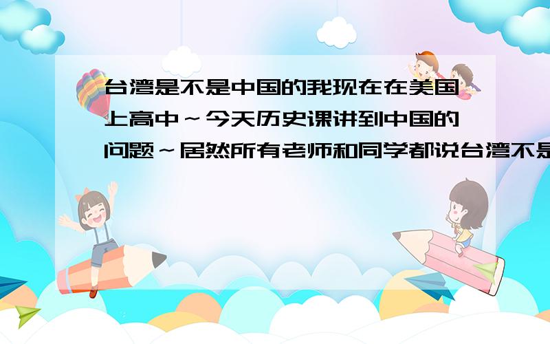 台湾是不是中国的我现在在美国上高中～今天历史课讲到中国的问题～居然所有老师和同学都说台湾不是中国的一部分～说台湾是一个独