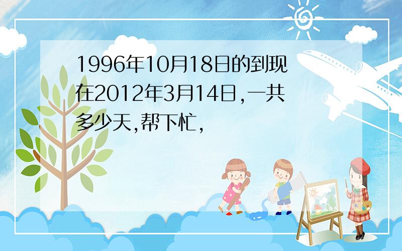 1996年10月18日的到现在2012年3月14日,一共多少天,帮下忙,