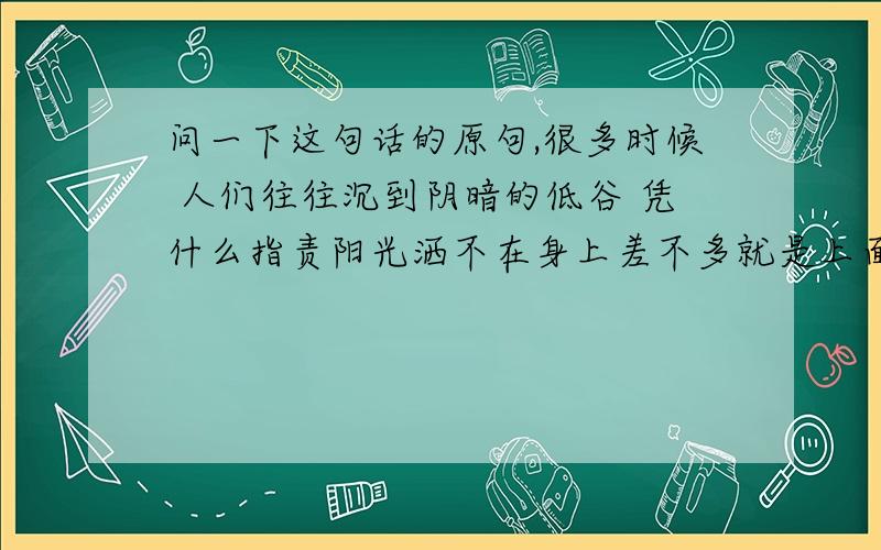 问一下这句话的原句,很多时候 人们往往沉到阴暗的低谷 凭什么指责阳光洒不在身上差不多就是上面 这个意思吧 找原句