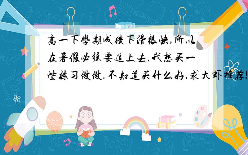 高一下学期成绩下滑很快,所以在暑假必须要追上去.我想买一些练习做做.不知道买什么好,求大虾推荐!