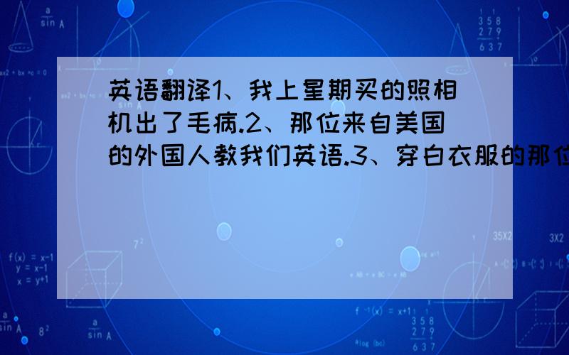 英语翻译1、我上星期买的照相机出了毛病.2、那位来自美国的外国人教我们英语.3、穿白衣服的那位男子是来自北京大学教授.4