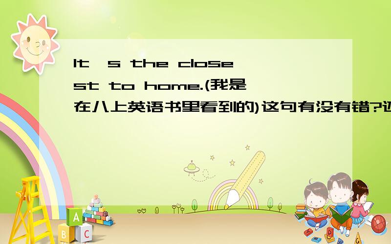 It's the closest to home.(我是在八上英语书里看到的)这句有没有错?还是这句是固定搭配?