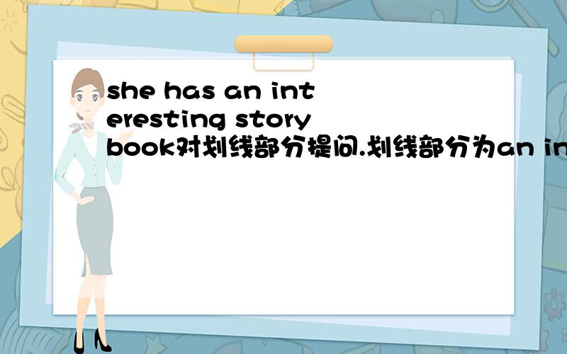 she has an interesting storybook对划线部分提问.划线部分为an interesting