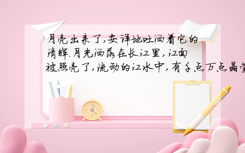 月亮出来了,安详地吐洒着它的清辉.月光洒落在长江里,江面被照亮了,流动的江水中,有千点万点晶莹闪烁的