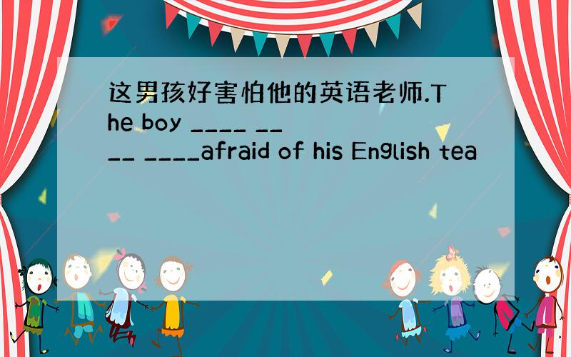 这男孩好害怕他的英语老师.The boy ____ ____ ____afraid of his English tea