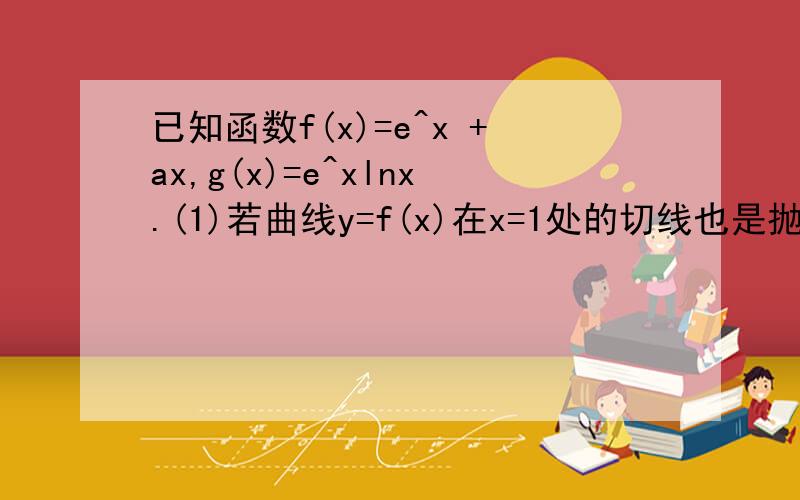 已知函数f(x)=e^x +ax,g(x)=e^xlnx.(1)若曲线y=f(x)在x=1处的切线也是抛物线y^2=4(