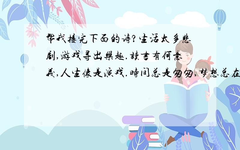 帮我接完下面的诗?生活太多悲剧,游戏寻出乐趣.读书有何意义,人生像是演戏.时间总是匆匆,梦想总在梦中.后面继续编下去