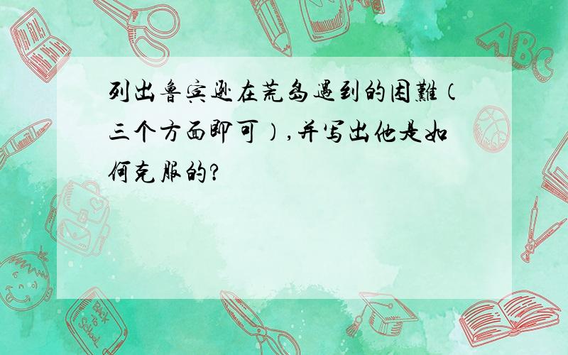 列出鲁宾逊在荒岛遇到的困难（三个方面即可）,并写出他是如何克服的?