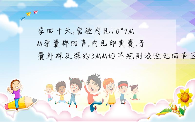 孕四十天,宫腔内见10*9MM孕囊样回声,内见卵黄囊,于囊外探及深约3MM的不规则液性无回声区