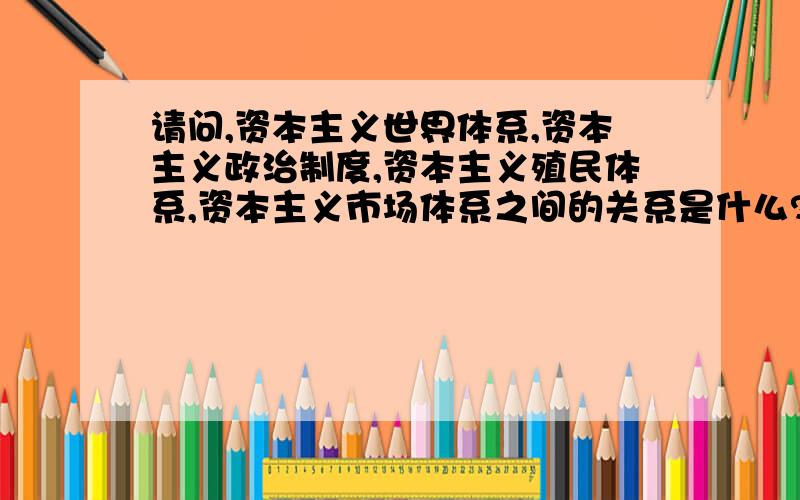 请问,资本主义世界体系,资本主义政治制度,资本主义殖民体系,资本主义市场体系之间的关系是什么?