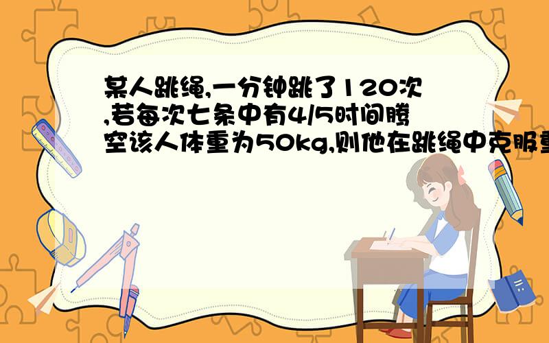 某人跳绳,一分钟跳了120次,若每次七条中有4/5时间腾空该人体重为50kg,则他在跳绳中克服重力做功的平均功率为多少?