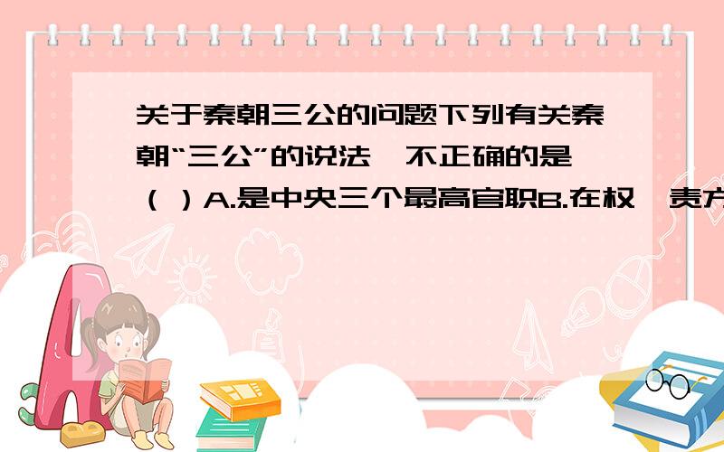 关于秦朝三公的问题下列有关秦朝“三公”的说法,不正确的是（）A.是中央三个最高官职B.在权、责方面互相牵制C.御史大夫兼