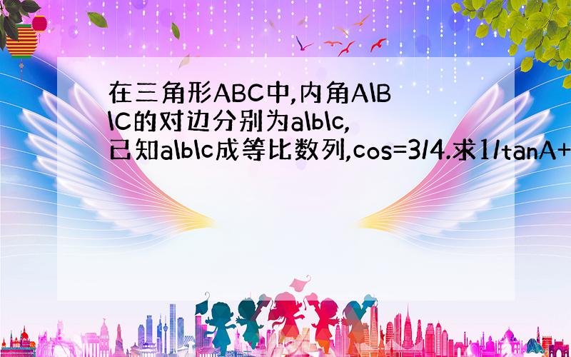 在三角形ABC中,内角A\B\C的对边分别为a\b\c,已知a\b\c成等比数列,cos=3/4.求1/tanA+1/