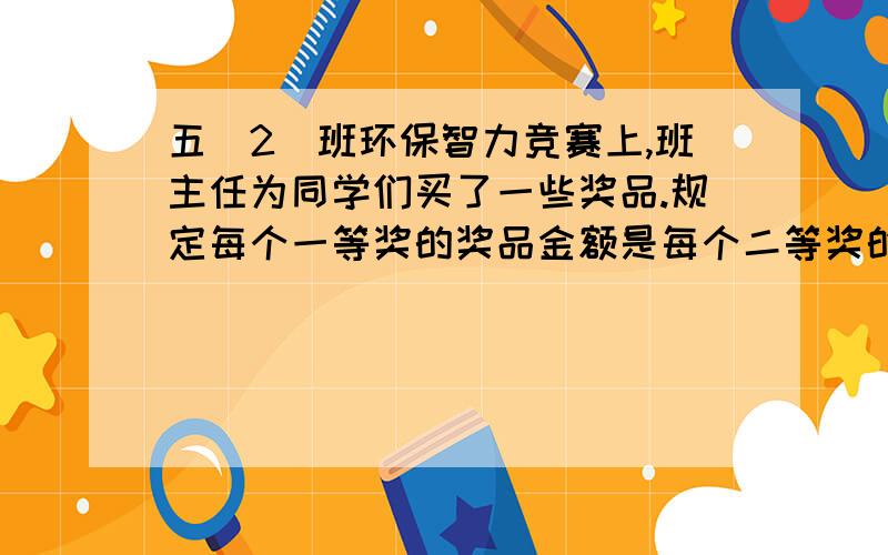 五（2）班环保智力竞赛上,班主任为同学们买了一些奖品.规定每个一等奖的奖品金额是每个二等奖的2倍,