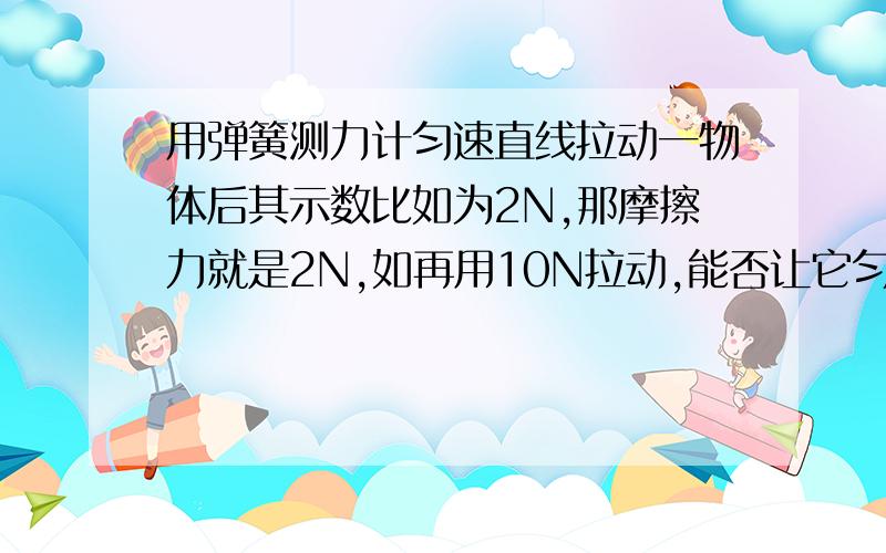 用弹簧测力计匀速直线拉动一物体后其示数比如为2N,那摩擦力就是2N,如再用10N拉动,能否让它匀速直线运动