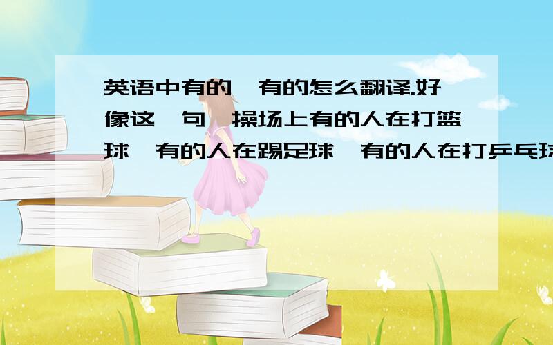 英语中有的,有的怎么翻译.好像这一句,操场上有的人在打篮球,有的人在踢足球,有的人在打乒乓球.