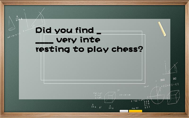 Did you find _____ very interesting to play chess?