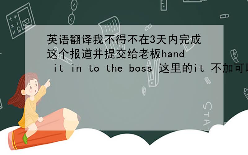 英语翻译我不得不在3天内完成这个报道并提交给老板hand it in to the boss 这里的it 不加可以吗?或