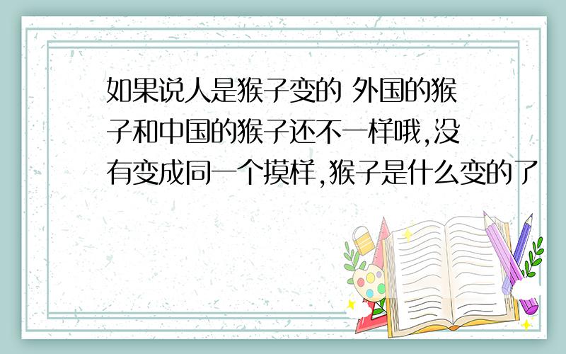 如果说人是猴子变的 外国的猴子和中国的猴子还不一样哦,没有变成同一个摸样,猴子是什么变的了