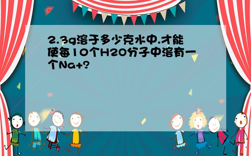 2.3g溶于多少克水中.才能使每10个H2O分子中溶有一个Na+?