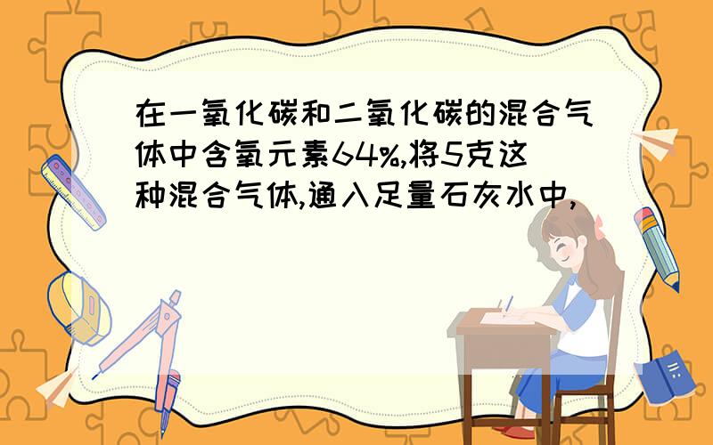 在一氧化碳和二氧化碳的混合气体中含氧元素64%,将5克这种混合气体,通入足量石灰水中,