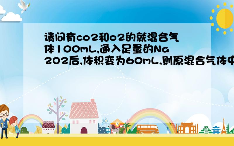 请问有co2和o2的就混合气体100mL,通入足量的Na2O2后,体积变为60mL,则原混合气体中O2的体积为多少?(要