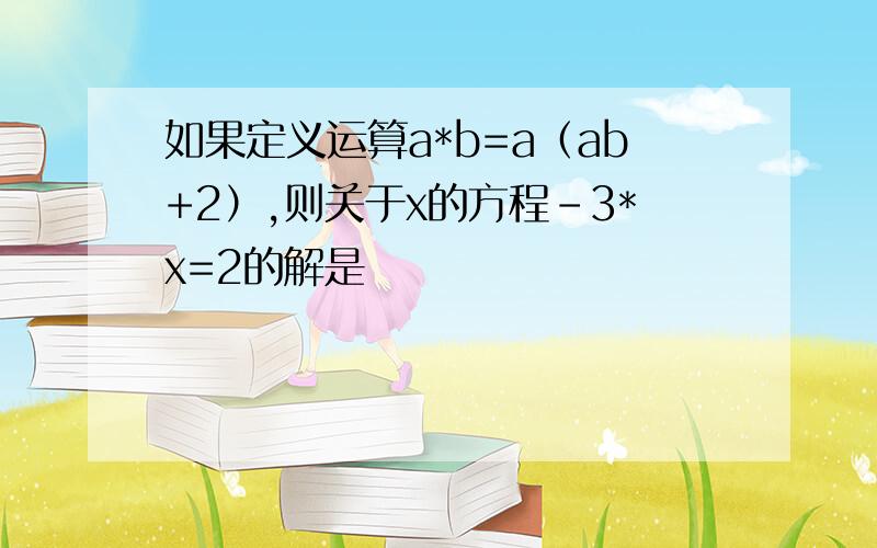 如果定义运算a*b=a（ab+2）,则关于x的方程-3*x=2的解是