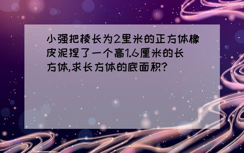 小强把棱长为2里米的正方体橡皮泥捏了一个高1.6厘米的长方体,求长方体的底面积?