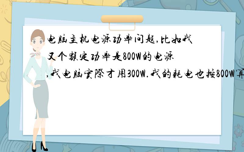 电脑主机电源功率问题,比如我又个额定功率是800W的电源,我电脑实际才用300W.我的耗电也按800W算吗?