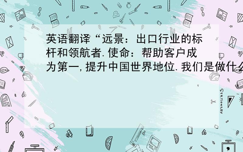 英语翻译“远景：出口行业的标杆和领航者.使命：帮助客户成为第一,提升中国世界地位.我们是做什么的?----帮助客人实现目