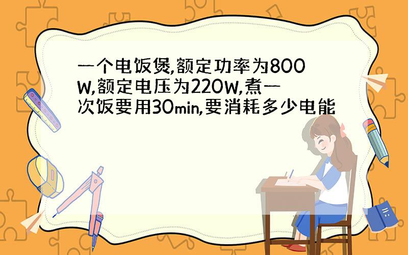 一个电饭煲,额定功率为800W,额定电压为220W,煮一次饭要用30min,要消耗多少电能