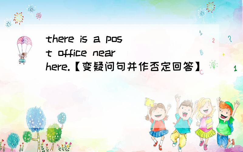 there is a post office near here.【变疑问句并作否定回答】